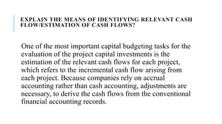EXPLAIN THE MEANS OF IDENTIFYING RELEVANT CASH
FLOW/ESTIMATION OF CASH FLOWS?
One of the most important capital budgeting tasks for the
evaluation of the project capital investments is the
estimation of the relevant cash flows for each project,
which refers to the incremental cash flow arising from
each project. Because companies rely on accrual
accounting rather than cash accounting, adjustments are
necessary, to derive the cash flows from the conventional
financial accounting records.
 