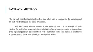 PAYBACK METHOD:
The payback period refers to the length of time which will be required for the sum of annual
net cash benefits to equal the initial investment.
Pay back period may be defined as the period of time. i.e. the number of years
required for cash inflow to get back the original cost of the project. According to this method,
every capital expenditure pays itself back over a number of years. This method is also known
as pay off period, break even period (or) Recoupment period.
 