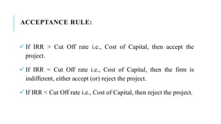 ACCEPTANCE RULE:
 If IRR > Cut Off rate i.e., Cost of Capital, then accept the
project.
 If IRR = Cut Off rate i.e., Cost of Capital, then the firm is
indifferent, either accept (or) reject the project.
 If IRR < Cut Off rate i.e., Cost of Capital, then reject the project.
 
