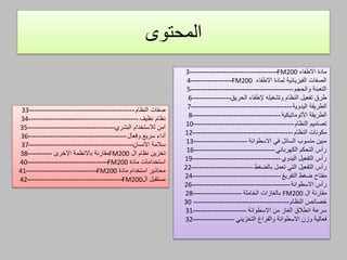 ‫المحتوى‬
‫االطفاء‬ ‫مادة‬FM200------------------------------------3
‫االطفاء‬ ‫لمادة‬ ‫الفيزيائية‬ ‫الصفات‬FM200-----------------4
‫التعبئة‬‫والحجم‬------------------------------------------5
‫طرق‬‫تفعيل‬‫إلطفاء‬ ‫وتشغيله‬ ‫النظام‬‫الحريق‬----------------6
‫الطريقة‬‫اليدوية‬-----------------------------------------7
‫الطريقة‬‫األتوماتيكية‬------------------------------------8
‫تصاميم‬‫النظام‬-----------------------------------------10
‫مكونات‬‫النظام‬-----------------------------------------12
‫في‬ ‫السائل‬ ‫منسوب‬ ‫مبين‬‫االسطوانة‬----------------------13
‫التحكم‬ ‫رأس‬‫الكهربائي‬---------------------------------16
‫رأس‬‫التفعيل‬‫اليدوي‬------------------------------------19
‫رأس‬‫التفعيل‬‫تعمل‬ ‫التي‬‫بالضغط‬-------------------------22
‫ضغط‬ ‫مفتاح‬‫التفريغ‬------------------------------------24
‫رأس‬‫االسطوانة‬----------------------------------------26
‫ال‬ ‫مقارنة‬FM200‫بالغازات‬‫الخاملة‬--------------------28
‫خصائص‬‫النظام‬---------------------------------------30
‫من‬ ‫الغاز‬ ‫انطالق‬ ‫سرعة‬‫االسطوانة‬----------------------31
‫والفراغ‬ ‫االسطوانة‬ ‫وزن‬ ‫فعالية‬‫التخزيني‬-----------------32
‫النظام‬ ‫صفات‬-------------------------------------------33
‫نظام‬‫نظيف‬---------------------------------------------34
‫امن‬‫لالستخدا‬‫البشري‬ ‫م‬------------------------------------35
‫سريع‬ ‫أداء‬‫وفعال‬----------------------------------------36
‫سالمة‬‫االنسان‬-------------------------------------------37
‫ال‬ ‫نظام‬ ‫تخزين‬FM200‫مقارنة‬‫باالنظمة‬‫االخرى‬----------38
‫استخ‬‫دامات‬‫مادة‬FM200---------------------------------40
‫مادة‬ ‫استخدام‬ ‫محاذير‬FM200-----------------------------41
‫مستقبل‬‫ال‬FM200---------------------------------------42
 