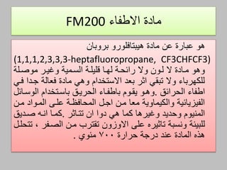 ‫االطفاء‬ ‫مادة‬FM200
‫مادة‬ ‫عن‬ ‫عبارة‬ ‫هو‬‫هيبتافلورو‬‫بروبان‬
(1,1,1,2,3,3,3-heptafluoropropane, CF3CHFCF3)
‫موصالة‬ ‫وصيار‬ ‫السامية‬ ‫ةليلاة‬ ‫لهاا‬ ‫رائحاة‬ ‫وال‬ ‫لاون‬ ‫ال‬ ‫ماادة‬ ‫وهو‬
‫فاي‬ ‫جادا‬ ‫فعالة‬ ‫مادة‬ ‫وهي‬ ‫االستخدام‬ ‫بعد‬ ‫اثر‬ ‫تبقي‬ ‫وال‬ ‫للكهرباء‬
‫اطفاء‬‫الحرائق‬.‫يقاوم‬ ‫وهاو‬‫باطفااء‬‫الوساائل‬ ‫باساتخدام‬ ‫الحرياق‬
‫مان‬ ‫الماواد‬ ‫علام‬ ‫المحافظاة‬ ‫اجال‬ ‫مان‬ ‫معا‬ ‫والكيماوية‬ ‫الفيزيائية‬
‫هي‬ ‫كما‬ ‫وصيرها‬ ‫وحديد‬ ‫المنيوم‬‫دوا‬‫ان‬‫تتااثر‬.‫صاديق‬ ‫اناه‬ ‫كماا‬
‫ونسبة‬ ‫للبيئة‬‫تاثيره‬‫مان‬ ‫تقترب‬ ‫االوزون‬ ‫علم‬‫الصافر‬‫تتحلال‬ ،
‫حرارة‬ ‫درجة‬ ‫عند‬ ‫المادة‬ ‫هذه‬700‫مئوي‬.
 