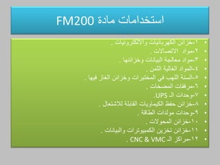 ‫مادة‬ ‫استخدامات‬FM200
•1-‫الكهربائيات‬ ‫خزائن‬‫وااللكترونيات‬.
•2-‫مواد‬‫االتصاالت‬.
•3-‫البيانات‬ ‫معالجة‬ ‫مواد‬‫وخزائنها‬.
•4-‫الغالية‬ ‫المواد‬‫الثمن‬.
•5-‫الغاز‬ ‫وخزائن‬ ‫المختبرات‬ ‫في‬ ‫اللهب‬ ‫السنة‬‫فيها‬.
•6-‫مرفقات‬‫المضخات‬.
•7-‫الـ‬ ‫وحدات‬UPS.
•8-‫القابلة‬ ‫الكيماويات‬ ‫حفظ‬ ‫خزائن‬‫لالشتعال‬.
•9-‫مولدات‬ ‫وحدات‬‫الطاةة‬.
•10-‫خزائن‬‫المحوالت‬.
•11-‫الكمبيوترات‬ ‫تخزين‬ ‫خزائن‬‫والبيانات‬.
•12-‫الـ‬ ‫مراكز‬CNC & VMC.
 