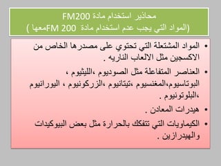 ‫مادة‬ ‫استخدام‬ ‫محاذير‬FM200
)‫مادة‬ ‫استخدام‬ ‫عدم‬ ‫يجب‬ ‫التي‬ ‫المواد‬FM 200‫معها‬)
•‫من‬ ‫الخاص‬ ‫مصدرها‬ ‫علم‬ ‫تحتوي‬ ‫التي‬ ‫المشتعلة‬ ‫المواد‬
‫االلعاب‬ ‫مثل‬ ‫االكسجين‬‫الناريه‬.
•‫مثل‬ ‫المتفاعلة‬ ‫العناصر‬‫الصوديوم‬،‫الليثيوم‬،
‫البوتاسيوم‬،‫المغنسيوم‬،‫تيتانيوم‬،‫الزركونيوم‬،‫اليورانيوم‬
،‫البلوتونيوم‬.
•‫هيدرات‬‫المعادن‬.
•‫بعض‬ ‫مثل‬ ‫بالحرارة‬ ‫تتفكك‬ ‫التي‬ ‫الكيماويات‬‫البيوكيدات‬
‫والهيدرازين‬.
 