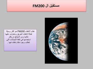 ‫ال‬ ‫مستقبل‬FM200
‫االطفاء‬ ‫نظام‬FM200‫وسيلة‬ ‫أكثر‬ ‫هو‬
‫عليها‬ ‫ومتعارف‬ ‫الحريق‬ ‫إلطفاء‬ ‫فعالة‬
‫يكثر‬ ‫ان‬ ‫المتوةع‬ ‫ومن‬ ‫عالميا‬
‫التي‬ ‫المجاالت‬ ‫كافة‬ ‫في‬ ‫استخدامها‬
‫إطفاء‬ ‫نظام‬ ‫وجود‬ ‫تتطلب‬‫فيها‬.
 