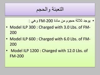 ‫والحجم‬ ‫التعبئة‬
•‫ثالثة‬ ‫يوجد‬‫حجوم‬‫مادة‬ ‫من‬FM-200‫وهي‬:
• Model ILP 300 : Charged with 3.0 Lbs. of FM-
200
• Model ILP 600 : Charged with 6.0 Lbs. of FM-
200
• Model ILP 1200 : Charged with 12.0 Lbs. of
FM-200
 