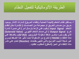 ‫الطريقة‬‫األتوماتيكية‬‫لتفعيل‬‫النظام‬
‫اام‬‫ا‬‫نا‬ ‫اتقبل‬‫ا‬‫يس‬‫اتحهم‬‫ا‬‫ال‬(‫اق‬‫ا‬‫الحري‬ ‫ااي‬‫ا‬‫وإطف‬ ‫اة‬‫ا‬‫الحماي‬ ‫اة‬‫ا‬‫هابين‬)‫اود‬‫ا‬‫بوج‬ ‫ابار‬‫ا‬‫اإلن‬ ‫ااراا‬‫ا‬‫إش‬
‫ان‬‫ا‬‫م‬ ‫اة‬‫ا‬‫مجموع‬ ‫أو‬ ‫اق‬‫ا‬‫للحري‬ ‫ااي‬‫ا‬‫حس‬ ‫ان‬‫ا‬‫م‬ ‫اق‬‫ا‬‫حري‬‫ااا‬‫ا‬‫الحساس‬(‫اارة‬‫ا‬‫هإش‬‫اام‬‫ا‬‫لنا‬ ‫ال‬‫ا‬‫دخ‬
‫اتحهم‬‫ا‬‫ال‬Input Signal)‫اوم‬‫ا‬‫يق‬‫اال‬‫ا‬‫بإرس‬ ‫اا‬‫ا‬‫إهره‬ ‫اي‬‫ا‬‫عل‬‫ار‬‫ا‬‫أم‬(‫اي‬‫ا‬‫ف‬‫اارة‬‫ا‬‫إش‬ ‫اورة‬‫ا‬‫ص‬
‫خار‬( Output Signal‫إلا‬‫الههرباي‬ ‫الاتحهم‬ ‫صامام‬Solenoid Valve))
‫البي‬‫النيتروجين‬ ‫اسطوانة‬ ‫ضغط‬ ‫بتحرير‬ ‫بدوره‬ ‫يقوم‬(N2)‫فيقوم‬‫علاي‬ ‫بالضاغط‬
‫مادة‬‫اإلطفاي‬FM200 ))‫لتخر‬‫ليساري‬ ‫الضاغط‬ ‫هابا‬ ‫تاثهير‬ ‫تحا‬ ‫األسطوانة‬ ‫من‬
‫اي‬‫ا‬‫تنته‬ ‫اي‬‫ا‬‫والت‬ ‫ات‬‫ا‬‫التولي‬ ‫از‬‫ا‬‫أنابي‬ ‫ابهة‬‫ا‬‫ش‬ ‫ار‬‫ا‬‫عب‬‫ااا‬‫ا‬‫بفتح‬Nozzles))‫ال‬‫ا‬‫تعم‬‫ار‬‫ا‬‫نش‬ ‫اي‬‫ا‬‫عل‬
‫في‬ ‫اإلطفاي‬ ‫مادة‬‫الحيل‬(‫المغلق‬)‫المطلوز‬‫إطفاؤه‬.
 