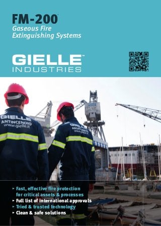 FM-200
®
FM-200
®
FM-200
Gaseous Fire
Extinguishing Systems
GIELLE
™
I N D U S T R I E S
▸ Fast, eﬀective fire protection
for critical assets & processes
▸ Full list of international approvals
▸ Tried & trusted technology
▸ Clean & safe solutions
 