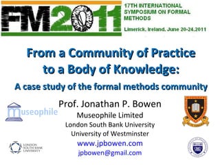From a Community of Practice to a Body of Knowledge: A case study of the formal methods community Prof. Jonathan P. Bowen Museophile Limited London South Bank University University of Westminster www.jpbowen.com [email_address] 