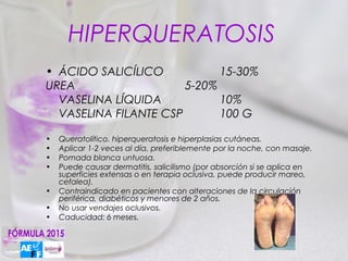 HIPERQUERATOSIS
• ÁCIDO SALICÍLICO           15-30%
UREA                   5-20%
  VASELINA LÍQUIDA           10%
  VASELINA FILANTE CSP       100 G

•   Queratolítico. hiperqueratosis e hiperplasias cutáneas.
•   Aplicar 1-2 veces al día, preferiblemente por la noche, con masaje.
•   Pomada blanca untuosa.
•   Puede causar dermatitis, salicilismo (por absorción si se aplica en
    superficies extensas o en terapia oclusiva, puede producir mareo,
    cefalea).
•   Contraindicado en pacientes con alteraciones de la circulación
    periférica, diabéticos y menores de 2 años.
•   No usar vendajes oclusivos.
•   Caducidad: 6 meses.
 