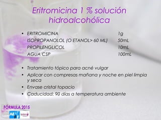 Eritromicina 1 % solución
          hidroalcohólica
• ERITROMICINA                          1g
  ISOPROPANOLOL (O ETANOL> 60 ML)       50mL
  PROPILENGLICOL                        10mL
  AGUA CSP                              100mL


• Tratamiento tópico para acné vulgar
• Aplicar con compresas mañana y noche en piel limpia
  y seca
• Envase cristal topacio
• Caducidad: 90 días a temperatura ambiente
 