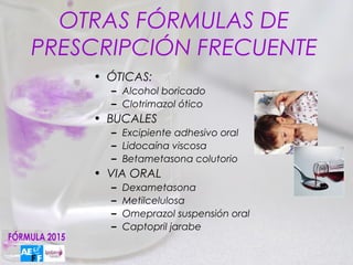 OTRAS FÓRMULAS DE
PRESCRIPCIÓN FRECUENTE
    • ÓTICAS:
      – Alcohol boricado
      – Clotrimazol ótico
    • BUCALES
      – Excipiente adhesivo oral
      – Lidocaína viscosa
      – Betametasona colutorio
    • VIA ORAL
      –   Dexametasona
      –   Metilcelulosa
      –   Omeprazol suspensión oral
      –   Captopril jarabe
 