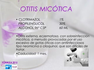 OTITIS MICÓTICA
• CLOTRIMAZOL               1%
  PROPILENGLICOL            30%
  ALCOHOL 96º CSP           60 ML

•Otitis externa, eczematosa, con sobreinfección
micótica, a menudo provocadas por el uso
excesivo de gotas óticas con antiinfecciosos
tipo neomicina o clioquinol, que son difíciles de
tratar.
•Caducidad: 1 mes.
 