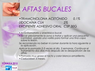 AFTAS BUCALES
•TRIAMCINOLONA ACETÓNIDO      0,1%
LIDOCAÍNA CLH            2%
EXCIPIENTE ADHESIVO ORAL CSP 30G
• Antiinflamatorio y anestésico bucal.
• Secar previamente la zona a tratar y aplicar una pequeña
  cantidad, usando una varilla para formar una fina capa
  sobre la lesión.
Se recomienda no beber ni comer durante la hora siguiente a
  la aplicación.
Aplicar la pomada 2-3 veces al día. 3 semanas. Continuar el
  tratamiento dos días más después de la desaparición de las
  aftas.
• Pomada muy grasa al tacto y color blanco-amarillento.
• Caducidad: 3 meses.
 