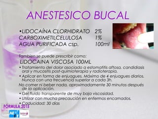 ANESTESICO BUCAL
•LIDOCAÍNA CLORHIDRATO 2%
CARBOXIMETILCELULOSA   1%
AGUA PURIFICADA csp.   100ml

Tambien se puede prescribir como:
LIDOCAINA VISCOSA 100ML
• Tratamiento del dolor asociado a estomatitis aftosa, candidiasis
  oral y mucositis post-quimioterapia y radioterapia.
• Aplicar en forma de enjuagues. Máximo de 4 enjuagues diarios.
  Nunca con una frecuencia superior a cada 3h.
No comer ni beber nada, aproximadamente 30 minutos después
  de la aplicación.
• Gel fluido transparente de muy baja viscosidad.
• Utilizar con mucha precaución en enfermos encamados.
• Caducidad: 30 días
 