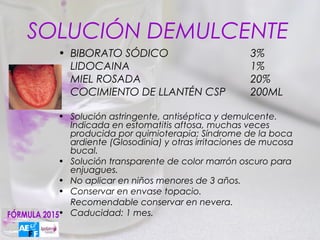 SOLUCIÓN DEMULCENTE
  • BIBORATO SÓDICO                           3%
    LIDOCAINA                                 1%
    MIEL ROSADA                               20%
    COCIMIENTO DE LLANTÉN CSP                 200ML

  • Solución astringente, antiséptica y demulcente.
    Indicada en estomatitis aftosa, muchas veces
    producida por quimioterapia; Síndrome de la boca
    ardiente (Glosodinia) y otras irritaciones de mucosa
    bucal.
  • Solución transparente de color marrón oscuro para
    enjuagues.
  • No aplicar en niños menores de 3 años.
  • Conservar en envase topacio.
    Recomendable conservar en nevera.
  • Caducidad: 1 mes.
 