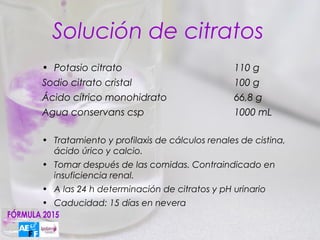 Solución de citratos
• Potasio citrato                            110 g
Sodio citrato cristal                        100 g
Ácido cítrico monohidrato                    66,8 g
Agua conservans csp                          1000 mL

• Tratamiento y profilaxis de cálculos renales de cistina,
  ácido úrico y calcio.
• Tomar después de las comidas. Contraindicado en
  insuficiencia renal.
• A las 24 h determinación de citratos y pH urinario
• Caducidad: 15 días en nevera
 