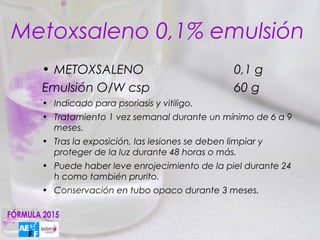 Metoxsaleno 0,1% emulsión
  • METOXSALENO                                 0,1 g
  Emulsión O/W csp                              60 g
  • Indicado para psoriasis y vitiligo.
  • Tratamiento 1 vez semanal durante un mínimo de 6 a 9
    meses.
  • Tras la exposición, las lesiones se deben limpiar y
    proteger de la luz durante 48 horas o más.
  • Puede haber leve enrojecimiento de la piel durante 24
    h como también prurito.
  • Conservación en tubo opaco durante 3 meses.
 