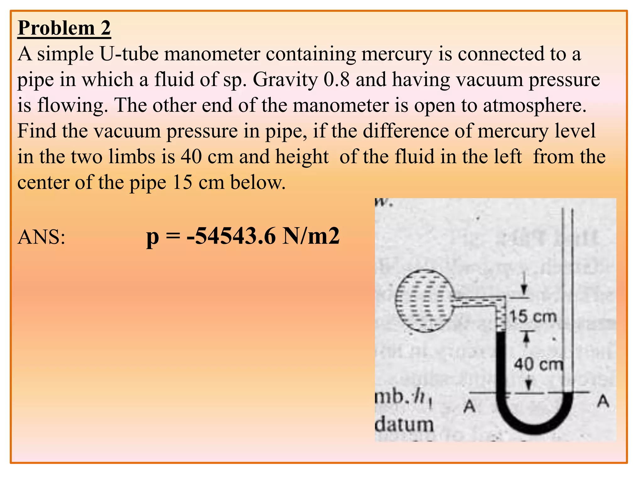Problem 2
A simple U-tube manometer containing mercury is connected to a
pipe in which a fluid of sp. Gravity 0.8 and having vacuum pressure
is flowing. The other end of the manometer is open to atmosphere.
Find the vacuum pressure in pipe, if the difference of mercury level
in the two limbs is 40 cm and height of the fluid in the left from the
center of the pipe 15 cm below.
ANS: p = -54543.6 N/m2
 