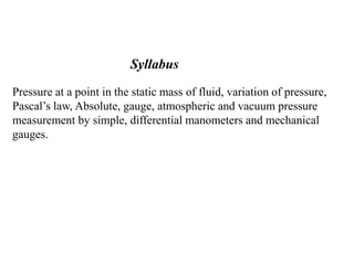 Pressure at a point in the static mass of fluid, variation of pressure,
Pascal’s law, Absolute, gauge, atmospheric and vacuum pressure
measurement by simple, differential manometers and mechanical
gauges.
Syllabus
 