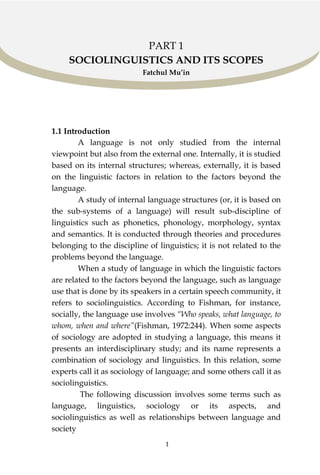 1
PART 1
SOCIOLINGUISTICS AND ITS SCOPES
Fatchul Mu’in
1.1 Introduction
A language is not only studied from the internal
viewpoint but also from the external one. Internally, it is studied
based on its internal structures; whereas, externally, it is based
on the linguistic factors in relation to the factors beyond the
language.
A study of internal language structures (or, it is based on
the sub-systems of a language) will result sub-discipline of
linguistics such as phonetics, phonology, morphology, syntax
and semantics. It is conducted through theories and procedures
belonging to the discipline of linguistics; it is not related to the
problems beyond the language.
When a study of language in which the linguistic factors
are related to the factors beyond the language, such as language
use that is done by its speakers in a certain speech community, it
refers to sociolinguistics. According to Fishman, for instance,
socially, the language use involves “Who speaks, what language, to
whom, when and where”(Fishman, 1972:244). When some aspects
of sociology are adopted in studying a language, this means it
presents an interdisciplinary study; and its name represents a
combination of sociology and linguistics. In this relation, some
experts call it as sociology of language; and some others call it as
sociolinguistics.
The following discussion involves some terms such as
language, linguistics, sociology or its aspects, and
sociolinguistics as well as relationships between language and
society
 