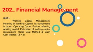 202_ Financial Management
UNIT3:
Working Capital Management:
Meaning of Working Capital, its components
& types, Operating Cycle, Factors affecting
working capital, Estimation of working capital
requirement. (Total Cost Method & Cash
Cost Method) (8 + 2)
 