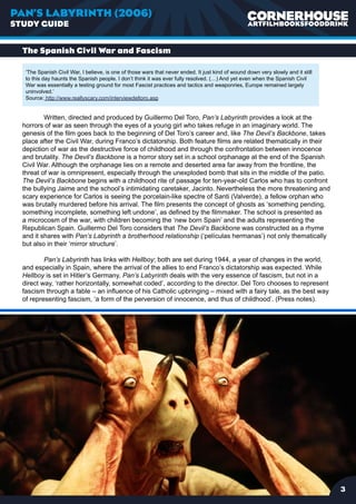 PAN’S LABYRINTH (2006)
STUDY GUIDE


  The Spanish Civil War and Fascism

   ‘The Spanish Civil War, I believe, is one of those wars that never ended. It just kind of wound down very slowly and it still
   to this day haunts the Spanish people. I don’t think it was ever fully resolved. (…) And yet even when the Spanish Civil
   War was essentially a testing ground for most Fascist practices and tactics and weaponries, Europe remained largely
   uninvolved.’
   Source: http://www.reallyscary.com/interviewdeltoro.asp


          Written, directed and produced by Guillermo Del Toro, Pan’s Labyrinth provides a look at the
  horrors of war as seen through the eyes of a young girl who takes refuge in an imaginary world. The
  genesis of the film goes back to the beginning of Del Toro’s career and, like The Devil’s Backbone, takes
  place after the Civil War, during Franco’s dictatorship. Both feature films are related thematically in their
  depiction of war as the destructive force of childhood and through the confrontation between innocence
  and brutality. The Devil’s Backbone is a horror story set in a school orphanage at the end of the Spanish
  Civil War. Although the orphanage lies on a remote and deserted area far away from the frontline, the
  threat of war is omnipresent, especially through the unexploded bomb that sits in the middle of the patio.
  The Devil’s Backbone begins with a childhood rite of passage for ten-year-old Carlos who has to confront
  the bullying Jaime and the school’s intimidating caretaker, Jacinto. Nevertheless the more threatening and
  scary experience for Carlos is seeing the porcelain-like spectre of Santi (Valverde), a fellow orphan who
  was brutally murdered before his arrival. The film presents the concept of ghosts as ‘something pending,
  something incomplete, something left undone’, as defined by the filmmaker. The school is presented as
  a microcosm of the war, with children becoming the ‘new born Spain’ and the adults representing the
  Republican Spain. Guillermo Del Toro considers that The Devil’s Backbone was constructed as a rhyme
  and it shares with Pan’s Labyrinth a brotherhood relationship (‘películas hermanas’) not only thematically
  but also in their ‘mirror structure’.

          Pan’s Labyrinth has links with Hellboy; both are set during 1944, a year of changes in the world,
  and especially in Spain, where the arrival of the allies to end Franco’s dictatorship was expected. While
  Hellboy is set in Hitler’s Germany, Pan’s Labyrinth deals with the very essence of fascism, but not in a
  direct way, ‘rather horizontally, somewhat coded’, according to the director. Del Toro chooses to represent
  fascism through a fable – an influence of his Catholic upbringing – mixed with a fairy tale, as the best way
  of representing fascism, ‘a form of the perversion of innocence, and thus of childhood’. (Press notes).




                                                                                                                                   
 