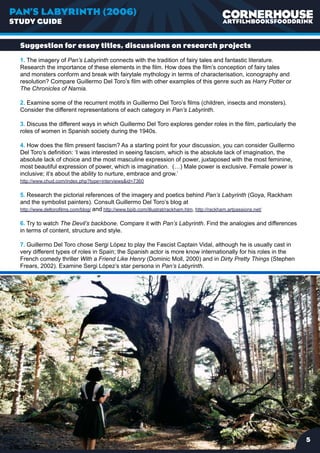 PAN’S LABYRINTH (2006)
STUDY GUIDE


  Suggestion for essay titles, discussions on research projects
  1. The imagery of Pan’s Labyrinth connects with the tradition of fairy tales and fantastic literature.
  Research the importance of these elements in the film. How does the film’s conception of fairy tales
  and monsters conform and break with fairytale mythology in terms of characterisation, iconography and
  resolution? Compare Guillermo Del Toro’s film with other examples of this genre such as Harry Potter or
  The Chronicles of Narnia.

  2. Examine some of the recurrent motifs in Guillermo Del Toro’s films (children, insects and monsters).
  Consider the different representations of each category in Pan’s Labyrinth.

  3. Discuss the different ways in which Guillermo Del Toro explores gender roles in the film, particularly the
  roles of women in Spanish society during the 1940s.

  4. How does the film present fascism? As a starting point for your discussion, you can consider Guillermo
  Del Toro’s definition: ‘I was interested in seeing fascism, which is the absolute lack of imagination, the
  absolute lack of choice and the most masculine expression of power, juxtaposed with the most feminine,
  most beautiful expression of power, which is imagination. (…) Male power is exclusive. Female power is
  inclusive; it’s about the ability to nurture, embrace and grow.’
  http://www.chud.com/index.php?type=interviewsid=7360

  5. Research the pictorial references of the imagery and poetics behind Pan’s Labyrinth (Goya, Rackham
  and the symbolist painters). Consult Guillermo Del Toro’s blog at
  http://www.deltorofilms.com/blog/ and http://www.bpib.com/illustrat/rackham.htm, http://rackham.artpassions.net/

  6. Try to watch The Devil’s backbone. Compare it with Pan’s Labyrinth. Find the analogies and differences
  in terms of content, structure and style.

  7. Guillermo Del Toro chose Sergi López to play the Fascist Captain Vidal, although he is usually cast in
  very different types of roles in Spain; the Spanish actor is more know internationally for his roles in the
  French comedy thriller With a Friend Like Henry (Dominic Moll, 2000) and in Dirty Pretty Things (Stephen
  Frears, 2002). Examine Sergi López’s star persona in Pan’s Labyrinth.




                                                                                                                     
 