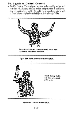 2-6. Signals to Control Convoys
a. Traffic Control. These signals are normally used by authorized
   officials (civilian and military police, and personnel at traffic con-
   trol points) to direct traffic. At night, these signals are given with
   a flashlight or a lighted wand (Figures 2-64 through 2-68).




                                 2—25
 