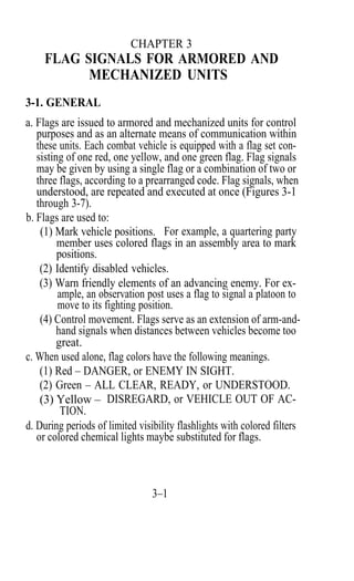 CHAPTER 3
    FLAG SIGNALS FOR ARMORED AND
          MECHANIZED UNITS
3-1. GENERAL
a. Flags are issued to armored and mechanized units for control
   purposes and as an alternate means of communication within
   these units. Each combat vehicle is equipped with a flag set con-
   sisting of one red, one yellow, and one green flag. Flag signals
   may be given by using a single flag or a combination of two or
   three flags, according to a prearranged code. Flag signals, when
   understood, are repeated and executed at once (Figures 3-1
   through 3-7).
b. Flags are used to:
    (1) Mark vehicle positions. For example, a quartering party
         member uses colored flags in an assembly area to mark
         positions.
    (2) Identify disabled vehicles.
    (3) Warn friendly elements of an advancing enemy. For ex-
         ample, an observation post uses a flag to signal a platoon to
         move to its fighting position.
    (4) Control movement. Flags serve as an extension of arm-and-
         hand signals when distances between vehicles become too
         great.
c. When used alone, flag colors have the following meanings.
    (1) Red – DANGER, or ENEMY IN SIGHT.
    (2) Green – ALL CLEAR, READY, or UNDERSTOOD.
    (3) Yellow – DISREGARD, or VEHICLE OUT OF AC-
          TION.
d. During periods of limited visibility flashlights with colored filters
   or colored chemical lights maybe substituted for flags.



                                 3–1
 