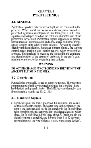 CHAPTER 4
                      PYROTECHNICS
4-1. GENERAL
Pyrotechnics produce either smoke or light and are consumed in the
process. When used for communications, prearranged or
prescribed signals are developed and used throughout a unit. These
signals are developed based on the color and characteristics of the
pyrotechnic device used. Pyrotechnic signals supplement or replace
normal means of communication and allow a large number of troops
and/or isolated units to be signaled quickly. They can be used for
friendly unit identification, maneuver element control, fire support
control, target marking, and location reports. When pyrotechnics
are used, the signal and its meaning are included in the command
and signal portion of the operation order and in the unit’s com-
munications-electronics operating instructions.
                            WARNING
DO NOT DISCHARGE PYROTECHNICS IN THE VICINITY OF
AIRCRAFT FLYING IN THE AREA.

4-2. Description
Pyrotechnics are usually issued as complete rounds. There are two
common types of military pyrotechnics used for signaling--hand-
held devices and ground smoke. (The M203 grenade launcher can
fire pyrotechnic rounds; see FM 23-31.)

4-3. Handheld Signals
a. Handheld signals are rocket-propelled, fin-stabilized, and consist
   of three concentric tubes. The outer tube is the container, the
   next is the launcher, and inside the launcher is the fin-stabilized
   tube containing the rocket propellant and signal element. When
   fired, the fin-stabilized tube is lifted about 50 feet in the air, the
   signal element is expelled, and it burns from 4 to 42 seconds,
   (depending upon the type of signal: cluster, or parachute devices).

                                 4–1
 