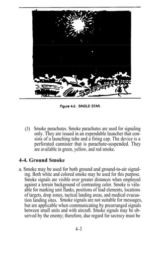 (3) Smoke parachutes. Smoke parachutes are used for signaling
       only. They are issued in an expendable launcher that con-
       sists of a launching tube and a firing cap. The device is a
       perforated cannister that is parachute-suspended. They
       are available in green, yellow, and red smoke.

4-4. Ground Smoke
a. Smoke may be used for both ground and ground-to-air signal-
   ing. Both white and colored smoke may be used for this purpose.
   Smoke signals are visible over greater distances when employed
   against a terrain background of contrasting color. Smoke is valu-
   able for marking unit flanks, positions of lead elements, locations
   of targets, drop zones, tactical landing areas, and medical evacua-
   tion landing sites. Smoke signals are not suitable for messages,
   but are applicable when communicating by prearranged signals
   between small units and with aircraft. Smoke signals may be ob-
   served by the enemy; therefore, due regard for secrecy must be

                                4–3
 