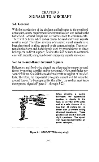 CHAPTER 5
                SIGNALS TO AIRCRAFT
5-1. General
With the introduction of the airplane and helicopter to the combined
arms team, a new requirement for communication was added to the
battlefield. Ground troops and air forces need to communicate.
There will be times when radios cannot be used and visual signals
must be used. Therefore, systems of standard visual signals have
been developed to allow ground-to-air communication. These sys-
tems include arm-and-hand signals used by ground forces to direct
helicopters in direct support; devices that can be used to communi-
cate with aircraft; and ground-to-air emergency signals and codes.

5-2 Arm-and-Hand Ground Signals
Helicopters and fixed-wing aircraft are often used to support ground
forces by moving supplies and/or personnel. Often, pathfinder per-
sonnel will not be available to direct aircraft in support of these ef-
forts. Therefore, the responsibility to guide aircraft will fall upon the
ground forces. To be prepared for this effort, the soldier must know
these general signals (Figures 5-1 through 5-22).




                                5—1
 