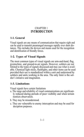 CHAPTER 1
                      INTRODUCTION
1-1. General
Visual signals are any means of communication that require sight and
can be used to transmit prearranged messages rapidly over short dis-
tances. This includes the devices and means used for the recognition
and identification of friendly forces.

1-2. Types of Visual Signals
The most common types of visual signals are arm-and-hand, flag,
pyrotechnic, and ground-to-air signals. However, soldiers are not
limited to the types of signals discussed and may use what is avail-
able. Chemical light sticks, flashlights, and other items can be used
provided their use is standardized within a unit and understood by
soldiers and units working in the area. The only limit is the sol-
dier’s initiative and imagination.

1-3. Limitations
Visual signals have certain limitations
a. The range and reliability of visual communications are significant-
   ly reduced during periods of poor visibility and when terrain
   restricts observation.
b. They may be misunderstood.
c. They are vulnerable to enemy interception and may be used for
   deception purposes.



                                1—1
 