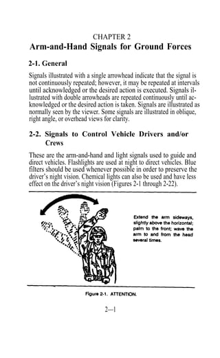 CHAPTER 2
Arm-and-Hand Signals for Ground Forces
2-1. General
Signals illustrated with a single arrowhead indicate that the signal is
not continuously repeated; however, it may be repeated at intervals
until acknowledged or the desired action is executed. Signals il-
lustrated with double arrowheads are repeated continuously until ac-
knowledged or the desired action is taken. Signals are illustrated as
normally seen by the viewer. Some signals are illustrated in oblique,
right angle, or overhead views for clarity.

2-2. Signals to Control Vehicle Drivers and/or
     Crews
These are the arm-and-hand and light signals used to guide and
direct vehicles. Flashlights are used at night to direct vehicles. Blue
filters should be used whenever possible in order to preserve the
driver’s night vision. Chemical lights can also be used and have less
effect on the driver’s night vision (Figures 2-1 through 2-22).




                                2—1
 