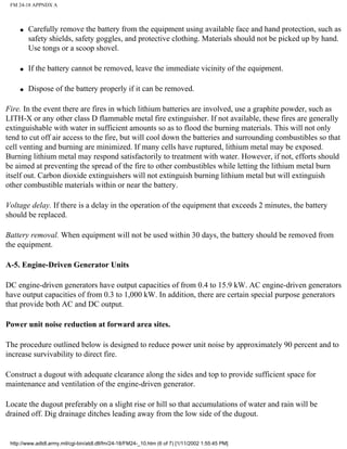 FM 24-18 APPNDX A
q Carefully remove the battery from the equipment using available face and hand protection, such as
safety shields, safety goggles, and protective clothing. Materials should not be picked up by hand.
Use tongs or a scoop shovel.
q If the battery cannot be removed, leave the immediate vicinity of the equipment.
q Dispose of the battery properly if it can be removed.
Fire. In the event there are fires in which lithium batteries are involved, use a graphite powder, such as
LITH-X or any other class D flammable metal fire extinguisher. If not available, these fires are generally
extinguishable with water in sufficient amounts so as to flood the burning materials. This will not only
tend to cut off air access to the fire, but will cool down the batteries and surrounding combustibles so that
cell venting and burning are minimized. If many cells have ruptured, lithium metal may be exposed.
Burning lithium metal may respond satisfactorily to treatment with water. However, if not, efforts should
be aimed at preventing the spread of the fire to other combustibles while letting the lithium metal burn
itself out. Carbon dioxide extinguishers will not extinguish burning lithium metal but will extinguish
other combustible materials within or near the battery.
Voltage delay. If there is a delay in the operation of the equipment that exceeds 2 minutes, the battery
should be replaced.
Battery removal. When equipment will not be used within 30 days, the battery should be removed from
the equipment.
A-5. Engine-Driven Generator Units
DC engine-driven generators have output capacities of from 0.4 to 15.9 kW. AC engine-driven generators
have output capacities of from 0.3 to 1,000 kW. In addition, there are certain special purpose generators
that provide both AC and DC output.
Power unit noise reduction at forward area sites.
The procedure outlined below is designed to reduce power unit noise by approximately 90 percent and to
increase survivability to direct fire.
Construct a dugout with adequate clearance along the sides and top to provide sufficient space for
maintenance and ventilation of the engine-driven generator.
Locate the dugout preferably on a slight rise or hill so that accumulations of water and rain will be
drained off. Dig drainage ditches leading away from the low side of the dugout.
http://www.adtdl.army.mil/cgi-bin/atdl.dll/fm/24-18/FM24-_10.htm (6 of 7) [1/11/2002 1:55:45 PM]
 