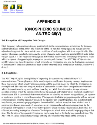 FM 24-18 APPNDX B
RDL
Homepage
Table of
Contents
Document
Information
APPENDIX B
IONOSPHERIC SOUNDER
AN/TRQ-35(V)
B-1. Recognition of Propagation Path Outages
High frequency radio continues to play a critical role in the communications architecture for the near-
and far-term needs of the Army. The reliability of the HF nets has been plagued by outages directly
related to changes of the characteristics and conditions of the ionosphere which are unpredictable. The
number of outages can also be increased by action of enemy radio electronic combat (REC) units. When
outages occur, it is first necessary to recognize that one has occurred and then change frequencies to one
which is capable of supporting the propagation over the path desired. The AN/TRQ-35(V) meets this
need by displaying those frequencies which presently are propagating and also by displaying a summary
of the amount of time each channel has been used in either the last 5 or the last 30 minutes, whichever is
desired.
B-2. Capabilities
The AN/TRQ-35(V) has the capability of improving the connectivity and reliability of HF
communications. The employment of the sounder system enables the frequency manager to determine
those frequencies which actually are propagating and the mode or modes by which the propagation is
accomplished. The spectrum analyzer portion of the sounder system allows the operator to determine
which frequencies are being used and how busy they are. With this information, the operator can
ascertain whether or not the transmissions should be received and whether or not multipath interference
should occur. If it is determined that communications are possible but are not being achieved, an operator
or equipment problem is probably occurring. If the operator finds that propagation paths will not support
communications with the frequency assigned, the operator can select frequencies that avoid multipath
interference, are presently propagating over the desired link, and are unused or have minimal use. A
phenomenon, known as sporadic-E ionization, occurs occasionally and sometimes provides for the
propagation of frequencies which would not be possible under ordinary circumstances. It also has the
effect of preventing propagation of some of the frequencies which were or should be propagating at that
time. The duration of the sporadic-E ionization can be very short or for fairly long periods of time. The
AN/TRQ-35(V) has the distinct advantage of being able to display the effects of the sporadic-E
http://www.adtdl.army.mil/cgi-bin/atdl.dll/fm/24-18/FM24-_11.htm (1 of 3) [1/11/2002 1:55:46 PM]
 