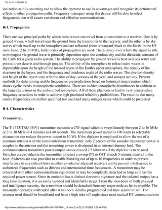 FM 24-18 APPNDX B
ionization as it is occurring and to allow the operator to use its advantages and recognize its detrimental
effects to other propagation paths. Frequency managers using this device will be able to select
frequencies that will assure consistent and effective communications.
B-3. Propagation
There are two principal paths by which radio waves can travel from a transmitter to a receiver. One is by
ground waves, which travel near the ground from the transmitter to the receiver, and the other is by sky
waves which travel up to the ionosphere and are refracted (bent downward) back to the Earth. In the HF
radio band, 2 to 30 MHz, both modes of propagation are used. The distance over which the signal is able
to propagate via ground wave is primarily dependent upon the conductivity and the dielectric constant of
the Earth for a given radio system. The ability to propagate by ground waves is best over sea water and
poorest over deserts and through jungles. The ability of the ionosphere to refract radio waves is
dependable upon the height of the ionized layers in the Earth's upper atmosphere, the density of the
electrons in the layers, and the frequency and incidence angle of the radio waves. The electron density
and height of the layers vary with the time of day, seasons of the year, and sunspot activity. Present
methods for determining usable frequencies use predictions based on historical interpretation which
shows cyclic trends in ionospheric conditions. There are sudden ionospheric disturbances in addition to
the large excursions in the undisturbed ionosphere. All of these phenomena lead to very conservative
frequency selections in order to achieve high predicted reliability probabilities. The result is that many
usable frequencies are neither specified nor used and many outages occur which could be predicted.
B-4. Characteristics
Transmitter.
The T-1373/TRQ-35(V) transmitter transmits a CW signal which is swept linearly between 2 to 16 MHz
or 2 to 30 MHz in 4 minutes and 40 seconds. The maximum power output is 100 watts (a selectable
attenuation can reduce the power output to 10 W). If the diplexer is employed to allow the use of a
common antenna with the communications transmitter, only 2 percent of the sounder transmitter power is
coupled to the antenna and the remaining power is dissipated in an internal dummy load. The
communications transmitter power output cannot exceed 2.5 kilowatts if the diplexer is to be used.
Switches are provided in the transmitter to select a sweep ON or OFF at each 5-minute interval in the
hour. Switches are also provided to enable blanking out of up to 16 frequencies in order to prevent
interference to any critical links in either co-sited or adjacent receivers and to prevent interference to
authorized frequencies such as distress and international time frequencies. A transmitter may be
colocated with other communications equipment or may be completely detached as long as it has the
required power source. Since its emission has a distinct electronic signature and the radiated output has a
long time duration, it is an easily isolated and identifiable target. From the viewpoint of both physical
and intelligence security, the transmitter should be detached from any major node as far as possible. The
transmitter operates unattended after it has been initially programmed and time synchronized. The
antenna used should be broadband and have a high take-off angle since most tactical HF communications
http://www.adtdl.army.mil/cgi-bin/atdl.dll/fm/24-18/FM24-_11.htm (2 of 3) [1/11/2002 1:55:46 PM]
 