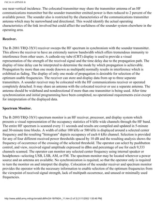FM 24-18 APPNDX B
use near-vertical incidence. The colocated transmitter may share the transmitter antenna of an HF
communications transmitter but the sounder transmitter emitted power is then reduced to 2 percent of the
available power. The sounder also is restricted by the characteristics of the communications transmitter
antenna which may be narrowband and directional. This would identify the actual operating
characteristics of the link involved but could affect the usefulness of the sounder system elsewhere in the
operating area.
Receiver.
The R-2081/TRQ-35(V) receiver sweeps the HF spectrum in synchronism with the sounder transmitter.
This allows the receiver to have an extremely narrow bandwidth which offers tremendous immunity to
interference from other users. A cathode-ray tube (CRT) display is used to provide a visual
representation of the strength of the received signal and the time delay due to the propagation path. The
display of time delay can be interpreted to determine the mode by which propagation is achievable.
Propagation by more than one mode (known as multipath) normally results in interference which is
exhibited as fading. The display of only one mode of propagation is desirable for selection of the
optimum usable frequencies. The receiver can store and display data from up to three separate
transmitters. A sounder receiver may be colocated with the HF communications receiver or operated
completely detached. It may share an antenna with the colocated receiver or use a separate antenna. The
antenna should be wideband and nondirectional if more than one transmitter is being used. After time
synchronization and initial programming have been completed, no operational requirements exist except
for interpretation of the displayed data.
Spectrum Monitor.
The R-2093/TRQ-35(V) spectrum monitor is an HF receiver, processor, and display system which
presents a visual representation of the occupancy statistics of 6 kHz wide channels through the HF band.
The entire HF spectrum is scanned every 11 seconds and results are compiled and updated in 5-minute
and 30-minute time blocks. A width of either 100 kHz or 500 kHz is displayed around a selected center
frequency and the resulting "histogram" depicts occupancy of each 6 kHz channel. Selection is provided
for any of four different received power thresholds spaced by 10 dB and the resulting analysis shows the
frequency of occurrence of the crossing of the selected threshold. The operator can select by pushbutton
control, and view, received signal amplitude expressed in dBm and percentage of use for each 9,333
channels scanned. The operator can monitor any selected center frequency using internal speaker or
headphones--selecting USB, LSB, AM, or FM. The spectrum monitor may be located wherever a power
source and an antenna are available. No synchronization is required, so that the operator only is required
to turn the monitor on and interpret the display. Colocation of the sounder receiver and spectrum monitor
provides the operator with the necessary information to enable selection of the optimum frequencies from
the viewpoint of received signal strength, lack of multipath occurrence, and unused or minimally used
frequencies.
http://www.adtdl.army.mil/cgi-bin/atdl.dll/fm/24-18/FM24-_11.htm (3 of 3) [1/11/2002 1:55:46 PM]
 