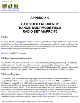 FM 24-18 APPNDX C
RDL
Homepage
Table of
Contents
Document
Information
APPENDIX C
EXTENDED FREQUENCY
RANGE, MULTIMODE FIELD
RADIO SET AN/PRC-70
C-1. Use
Radio set AN/PRC-70 (fig C-1) is designed to provide special forces, ranger, and selected engineer units,
reliable long- and short-range command and control communications, under all climatic conditions. This
radio gives units operating behind enemy lines the capability of providing near real-time, secure tactical
and/or strategic intelligence information to corps and theater.
Figure C-1. AN/PRC-70 Manpack.
C-2. Basic Components and Accessories
The AN/PRC-70 system consists of the basic receiver/transmitter, battery, and accessory kit. Additional
ancillary/accessory items for use with this system are a mast assembly, retransmission cable,
maintenance cable assembly, AC/DC power supply, and G-76 hand-cranked DC generator. A burst-data
device, the Digital Message Device Group OA-8990 can also be used with the AN/PRC-70 system.
C-3. System Description
The AN/PRC-70 is an extended frequency range, multimode, manpack receiver/transmitter. It is
designed to provide medium-to-long-range communications in CW, FSK, AM, FM, and SSB modes in
the frequency range of 2 to 76 MHz. It has power output levels ranging from 1.8 to 5.6 watts in the low-
power setting, and 21 to 42 watts in the high-power setting. The radio set is designed to be compatible
with all standard Army HF and FM sets when utilizing appropriate modes and frequencies. Compatibility
with standard voice security equipment provides the capability of secure communications in the FM
mode. Additionally, burst communications can be accomplished in the CW and FSK modes by utilizing
appropriate ancillary equipment. (For example, see figure C-2, Coder-Burst Transmission Group
AN/GRA-71.) Retransmission capability is provided by using two AN/PRC-70 radio sets in conjunction
http://www.adtdl.army.mil/cgi-bin/atdl.dll/fm/24-18/FM24-_12.htm (1 of 3) [1/11/2002 1:55:48 PM]
 