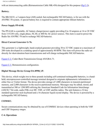 FM 24-18 APPNDX C
with an interconnecting cable (Retransmission Cable MK-456) designed for this purpose (fig C-3).
Battery.
The BB-542/U, a 2 ampere-hour (AH) sealed, fast-rechargeable NICAD battery, is for use with the
AN/PRC-70 system. A special battery box is required to contain appropriate lithium batteries.
Power Supply PP-6148.
The PP-6148 is a portable, AC battery charger/power supply providing 0 to 10 amperes at 14 or 28 VDC
from 115/230 volts, single phase, 50, 60, or 400 Hz AC power sources. This item is used to power the
Radio Set AN/PRC-70 and to recharge NICAD batteries.
Direct Current Generator G-76.
This generator is a lightweight, hand-cranked generator providing 30 to 32 VDC output at a maximum of
200 watts developed at a cranking speed of approximately 80 RPM. This item will power the radio set
directly for short-duration burst transmissions and will charge rechargeable NICAD batteries.
Figure C-2. Coder-Burst Transmission Group AN/GRA-71.
Figure C-3. Retransmission configuration.
Digital Message Device Group OA-8990( )/P.
This device, which weighs two to three pounds including self-contained rechargeable batteries, is a hand-
held, microprocessor-controlled message terminal designed to originate alphanumeric information in
either free or 5-letter format. The device provides storage of 1,000 characters in transmit-partitioned
memory, and 2,000 characters in the receive-partitioned memory. Messages may be edited, stored, and
transmitted at 300 or 1200 BPS utilizing the American Standard Code for Information Interchange
(ASCII) 7 bit code, audio FSK over HF, VHF, or UHF satellite radios. The unit features a 32-key
standard typewriter style keyboard and a 16-character liquid crystal display. The device is powered by a
rechargeable NICAD battery.
COMSEC.
Secure communications may be obtained by use of COMSEC devices when operating in both the VHF
and UHF frequency ranges.
C-4. Operations
http://www.adtdl.army.mil/cgi-bin/atdl.dll/fm/24-18/FM24-_12.htm (2 of 3) [1/11/2002 1:55:48 PM]
 