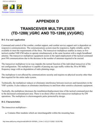 FM 24-18 APPNDX D
RDL
Homepage
Table of
Contents
Document
Information
APPENDIX D
TRANSCEIVER MULTIPLEXER
(TD-1288( )/GRC AND TD-1289( )(V)/GRC)
D-1. Use and Application
Command and control of the combat, combat support, and combat service support unit is dependent on
responsive communications. The communications system must be responsive, highly reliable, and be
available to meet the requirements of the force. The transceiver multiplexer enables as many as five
tactical combat VHF-FM radios to operate simultaneously at the same location with a single broadband
antenna. The transceiver multiplexer equipment assists in the rapid employment of the tactical command
post FM communications due to the decrease in the number of antennas required to be erected.
The transceiver multiplexer in no way impedes the normal function of the individual transceiver of the
net configuration. The multiplexer is capable of passing any type traffic within the 30 to 88 MHz
frequency range with no degradation of radio planning range.
The multiplexer is not affected by communications security and requires no physical security other than
that required for the entire radio system.
Technically, the multiplexer reduces or eliminates interference between receivers and transmitters in the
VHF systems. It also reduces or eliminates interference to and from other sensitive electronic equipment.
Tactically, the multiplexer decreases the installation/displacement time of the tactical command post due
to the decreased command post area. There is no direct effect on the transceiver multiplexer by EW
operations. The multiplexer is electromagnetic pulse protected by design.
D-2. Characteristics
The transceiver multiplexer--
q Contains filter modules which are interchangeable within the mounting base.
http://www.adtdl.army.mil/cgi-bin/atdl.dll/fm/24-18/FM24-_13.htm (1 of 2) [1/11/2002 1:55:50 PM]
 