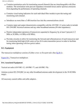 FM 24-18 APPNDX D
q Contains termination units for terminating unused channels that are interchangeable with filter
modules. The termination units prevent impedance mismatch losses and/or spurious emissions
from degrading the performance of operating channels.
q Contains visual tuning indicators for each individual filter module to provide tuning and
monitoring each channel.
q Introduces no more than a 2-dB insertion loss into the communications circuit.
q Contains input and output characteristics compatible with the AN/VRC-12 series radio to include
OE-254/GRC biconical antenna and any other broadband antenna (50 ohm impedance).
q Permits independent operation of transceivers separated in frequency by at least 5 percent (1.5
MHz at 30 MHz, 4.4 MHz at 88 MHz).
q Provides circuitry to allow for monitoring the forward and reflected power of each transceiver and
for monitoring both high (0-60 watts) or low (0-6 watts) transmitter power in order to facilitate
tuning when operating with low power radios.
D-3. Equipment
The transceiver multiplexer consists of either a two- or five-port unit. (See fig D-1).
Figure D-1. Transceiver multiplexer.
D-4. Associated Equipment
Tactical net radio (AN/VRC-12, AN/PRC-77, and AN/PRC-70).
Antenna system OE-254/GRC (or any other broadband antenna under development in the 30-88 MHz
range).
All necessary coaxial cables and cable adapters.
http://www.adtdl.army.mil/cgi-bin/atdl.dll/fm/24-18/FM24-_13.htm (2 of 2) [1/11/2002 1:55:50 PM]
 