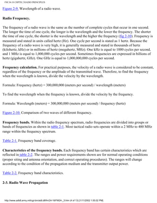 FM 24-18 CHPTR 2 RADIO PRINCIPLES
Figure 2-9. Wavelength of a radio wave.
Radio Frequency.
The frequency of a radio wave is the same as the number of complete cycles that occur in one second.
The longer the time of one cycle, the longer is the wavelength and the lower the frequency. The shorter
the time of one cycle, the shorter is the wavelength and the higher the frequency (fig 2-10). Frequency is
measured and stated in units called hertz (Hz). One cycle per second is stated as 1 hertz. Because the
frequency of a radio wave is very high, it is generally measured and stated in thousands of hertz
(kilohertz, kHz) or in millions of hertz (megahertz, MHz). One kHz is equal to 1000 cycles per second,
and 1 MHz is equal to 1,000,000 cycles per second. Sometimes frequencies are expressed in billions of
hertz (gigahertz, GHz). One GHz is equal to 1,000,000,000 cycles per second.
Frequency calculation. For practical purposes, the velocity of a radio wave is considered to be constant,
regardless of the frequency or the amplitude of the transmitted wave. Therefore, to find the frequency
when the wavelength is known, divide the velocity by the wavelength.
Formula: Frequency (hertz) = 300,000,000 (meters per second) / wavelength (meters)
To find the wavelength when the frequency is known, divide the velocity by the frequency.
Formula: Wavelength (meters) = 300,000,000 (meters per second) / frequency (hertz)
Figure 2-10. Comparison of two waves of different frequency.
Frequency bands. Within the radio frequency spectrum, radio frequencies are divided into groups or
bands of frequencies as shown in table 2-1. Most tactical radio sets operate within a 2 MHz to 400 MHz
range within the frequency spectrum.
Table 2-1. Frequency band coverage.
Characteristics of the frequency bands. Each frequency band has certain characteristics which are
reflected in table 2-2. The ranges and power requirements shown are for normal operating conditions
(proper siting and antenna orientation, and correct operating procedures). The ranges will change
according to the condition of the propagation medium and the transmitter output power.
Table 2-2. Frequency band characteristics.
2-3. Radio Wave Propagation
http://www.adtdl.army.mil/cgi-bin/atdl.dll/fm/24-18/FM24-_3.htm (4 of 13) [1/11/2002 1:55:02 PM]
 