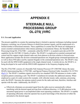 FM 24-18 APPNDX E
RDL
Homepage
Table of
Contents
Document
Information
APPENDIX E
STEERABLE NULL
PROCESSING GROUP
OL-275( )/VRC
E-1. Use and Application
The present capability to counter the jamming threat is limited to operator techniques including manual
frequency switching, use of terrain features to shield from jammer signals, and the employment of a
limited number of directional antennas. These capabilities to counter the EW threat are inadequate to
assure essential communications when intense jamming is encountered. Hence, the Steerable Null
Processing Group OL-275()/VRC-- commonly called the SNAP-1--is needed to provide an ECCM
capability for the AN/VRC-12 family of radios. The SNAP-1 is employed on essential command and
control and fire support single-channel radio nets from platoon to division echelon in forward areas.
Basic application includes the division command/operations net, brigade/group command/operations net,
as well as those FM radios used by separate brigades in the command/operations nets. The SNAP-1 may
be used with the SINCGARS equipment in the single-channel mode. A similar device, the SNAP-2, is
being developed to be used with the SINCGARS equipment in the frequency-hopping mode.
The OL-275()/VRC consists of a Steerable Null Antenna Processor CP-1380/VRC (hence the name
SNAP), Interconnecting Box J-3792/VRC, and Special Purpose Electrical Cable Assembly CX-13179/U
(fig E-1). The SNAP-1 combines signals received by two standard VHF-FM antennas to create a radio
reception pattern containing a null. The SNAP-1 installation kit includes the additional antenna. When
employed as a part of a radio system (for example, with vehicular mount, radio, antennas, processing
unit), the SNAP-1 becomes the antenna control system for the radio and must, therefore, interface and
operate with the radio. Additionally, the SNAP-1 --
q Effectively eliminates an unwanted signal from the radio receiver automatically without
interfering with the desired signal arriving from a different direction. A 35-dB reduction in the
unwanted signal power is accomplished under most operating conditions. The SNAP-1 is capable
of operating efficiently when the operator has no prior knowledge of the direction of either the
unwanted or the desired signal.
http://www.adtdl.army.mil/cgi-bin/atdl.dll/fm/24-18/FM24-_14.htm (1 of 3) [1/11/2002 1:55:52 PM]
 