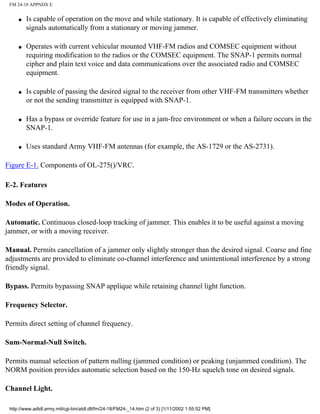 FM 24-18 APPNDX E
q Is capable of operation on the move and while stationary. It is capable of effectively eliminating
signals automatically from a stationary or moving jammer.
q Operates with current vehicular mounted VHF-FM radios and COMSEC equipment without
requiring modification to the radios or the COMSEC equipment. The SNAP-1 permits normal
cipher and plain text voice and data communications over the associated radio and COMSEC
equipment.
q Is capable of passing the desired signal to the receiver from other VHF-FM transmitters whether
or not the sending transmitter is equipped with SNAP-1.
q Has a bypass or override feature for use in a jam-free environment or when a failure occurs in the
SNAP-1.
q Uses standard Army VHF-FM antennas (for example, the AS-1729 or the AS-2731).
Figure E-1. Components of OL-275()/VRC.
E-2. Features
Modes of Operation.
Automatic. Continuous closed-loop tracking of jammer. This enables it to be useful against a moving
jammer, or with a moving receiver.
Manual. Permits cancellation of a jammer only slightly stronger than the desired signal. Coarse and fine
adjustments are provided to eliminate co-channel interference and unintentional interference by a strong
friendly signal.
Bypass. Permits bypassing SNAP applique while retaining channel light function.
Frequency Selector.
Permits direct setting of channel frequency.
Sum-Normal-Null Switch.
Permits manual selection of pattern nulling (jammed condition) or peaking (unjammed condition). The
NORM position provides automatic selection based on the 150-Hz squelch tone on desired signals.
Channel Light.
http://www.adtdl.army.mil/cgi-bin/atdl.dll/fm/24-18/FM24-_14.htm (2 of 3) [1/11/2002 1:55:52 PM]
 