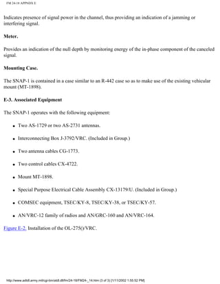 FM 24-18 APPNDX E
Indicates presence of signal power in the channel, thus providing an indication of a jamming or
interfering signal.
Meter.
Provides an indication of the null depth by monitoring energy of the in-phase component of the canceled
signal.
Mounting Case.
The SNAP-1 is contained in a case similar to an R-442 case so as to make use of the existing vehicular
mount (MT-1898).
E-3. Associated Equipment
The SNAP-1 operates with the following equipment:
q Two AS-1729 or two AS-2731 antennas.
q Interconnecting Box J-3792/VRC. (Included in Group.)
q Two antenna cables CG-1773.
q Two control cables CX-4722.
q Mount MT-1898.
q Special Purpose Electrical Cable Assembly CX-13179/U. (Included in Group.)
q COMSEC equipment, TSEC/KY-8, TSEC/KY-38, or TSEC/KY-57.
q AN/VRC-12 family of radios and AN/GRC-160 and AN/VRC-164.
Figure E-2. Installation of the OL-275()/VRC.
http://www.adtdl.army.mil/cgi-bin/atdl.dll/fm/24-18/FM24-_14.htm (3 of 3) [1/11/2002 1:55:52 PM]
 