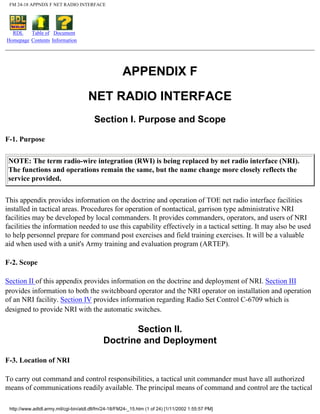 FM 24-18 APPNDX F NET RADIO INTERFACE
RDL
Homepage
Table of
Contents
Document
Information
APPENDIX F
NET RADIO INTERFACE
Section I. Purpose and Scope
F-1. Purpose
NOTE: The term radio-wire integration (RWI) is being replaced by net radio interface (NRI).
The functions and operations remain the same, but the name change more closely reflects the
service provided.
This appendix provides information on the doctrine and operation of TOE net radio interface facilities
installed in tactical areas. Procedures for operation of nontactical, garrison type administrative NRI
facilities may be developed by local commanders. It provides commanders, operators, and users of NRI
facilities the information needed to use this capability effectively in a tactical setting. It may also be used
to help personnel prepare for command post exercises and field training exercises. It will be a valuable
aid when used with a unit's Army training and evaluation program (ARTEP).
F-2. Scope
Section II of this appendix provides information on the doctrine and deployment of NRI. Section III
provides information to both the switchboard operator and the NRI operator on installation and operation
of an NRI facility. Section IV provides information regarding Radio Set Control C-6709 which is
designed to provide NRI with the automatic switches.
Section II.
Doctrine and Deployment
F-3. Location of NRI
To carry out command and control responsibilities, a tactical unit commander must have all authorized
means of communications readily available. The principal means of command and control are the tactical
http://www.adtdl.army.mil/cgi-bin/atdl.dll/fm/24-18/FM24-_15.htm (1 of 24) [1/11/2002 1:55:57 PM]
 