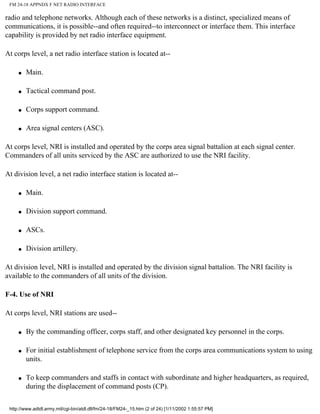FM 24-18 APPNDX F NET RADIO INTERFACE
radio and telephone networks. Although each of these networks is a distinct, specialized means of
communications, it is possible--and often required--to interconnect or interface them. This interface
capability is provided by net radio interface equipment.
At corps level, a net radio interface station is located at--
q Main.
q Tactical command post.
q Corps support command.
q Area signal centers (ASC).
At corps level, NRI is installed and operated by the corps area signal battalion at each signal center.
Commanders of all units serviced by the ASC are authorized to use the NRI facility.
At division level, a net radio interface station is located at--
q Main.
q Division support command.
q ASCs.
q Division artillery.
At division level, NRI is installed and operated by the division signal battalion. The NRI facility is
available to the commanders of all units of the division.
F-4. Use of NRI
At corps level, NRI stations are used--
q By the commanding officer, corps staff, and other designated key personnel in the corps.
q For initial establishment of telephone service from the corps area communications system to using
units.
q To keep commanders and staffs in contact with subordinate and higher headquarters, as required,
during the displacement of command posts (CP).
http://www.adtdl.army.mil/cgi-bin/atdl.dll/fm/24-18/FM24-_15.htm (2 of 24) [1/11/2002 1:55:57 PM]
 