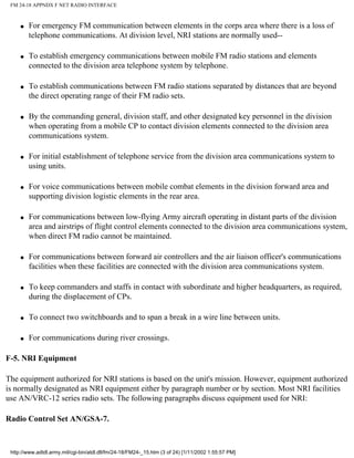FM 24-18 APPNDX F NET RADIO INTERFACE
q For emergency FM communication between elements in the corps area where there is a loss of
telephone communications. At division level, NRI stations are normally used--
q To establish emergency communications between mobile FM radio stations and elements
connected to the division area telephone system by telephone.
q To establish communications between FM radio stations separated by distances that are beyond
the direct operating range of their FM radio sets.
q By the commanding general, division staff, and other designated key personnel in the division
when operating from a mobile CP to contact division elements connected to the division area
communications system.
q For initial establishment of telephone service from the division area communications system to
using units.
q For voice communications between mobile combat elements in the division forward area and
supporting division logistic elements in the rear area.
q For communications between low-flying Army aircraft operating in distant parts of the division
area and airstrips of flight control elements connected to the division area communications system,
when direct FM radio cannot be maintained.
q For communications between forward air controllers and the air liaison officer's communications
facilities when these facilities are connected with the division area communications system.
q To keep commanders and staffs in contact with subordinate and higher headquarters, as required,
during the displacement of CPs.
q To connect two switchboards and to span a break in a wire line between units.
q For communications during river crossings.
F-5. NRI Equipment
The equipment authorized for NRI stations is based on the unit's mission. However, equipment authorized
is normally designated as NRI equipment either by paragraph number or by section. Most NRI facilities
use AN/VRC-12 series radio sets. The following paragraphs discuss equipment used for NRI:
Radio Control Set AN/GSA-7.
http://www.adtdl.army.mil/cgi-bin/atdl.dll/fm/24-18/FM24-_15.htm (3 of 24) [1/11/2002 1:55:57 PM]
 