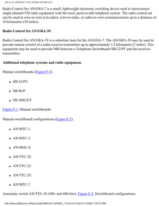 FM 24-18 APPNDX F NET RADIO INTERFACE
Radio Control Set AN/GSA-7 is a small, lightweight electronic switching device used to interconnect
single-channel FM radio equipment with the local, push-to-talk telephone system. The radio control set
can be used in wire-to-wire (via radio), wire-to-radio, or radio-to-wire communications up to a distance of
16 kilometers (10 miles).
Radio Control Set AN/GRA-39.
Radio Control Set AN/GRA-39 is a substitute item for the AN/GSA-7. The AN/GRA-39 may be used to
provide remote control of a radio receiver-transmitter up to approximately 3.2 kilometers (2 miles). This
equipment may be used to provide NRI between a Telephone Switchboard SB-22/PT and the receiver-
transmitters.
Additional telephone systems and radio equipment.
Manual switchboards (Figure F-1).
q SB-22/PT.
q SB-86/P.
q SB-3082/GT.
Figure F-1. Manual switchboards.
Manual switchboard configurations (Figure F-2).
q AN/MTC-1.
q AN/MTC-3.
q AN/MGC-9.
q AN/TTC-35.
q AN/TTC-23.
q AN/TTC-29.
q AN/MTC-7.
Automatic switch AN/TTC-38 (300- and 600-line). Figure F-2. Switchboard configurations.
http://www.adtdl.army.mil/cgi-bin/atdl.dll/fm/24-18/FM24-_15.htm (4 of 24) [1/11/2002 1:55:57 PM]
 
